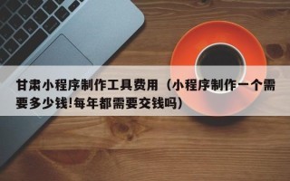 巨野甘肃小程序制作工具费用（小程序制作一个需要多少钱!每年都需要交钱吗）