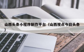 巨野山西头条小程序制作平台（山西视点今日头条）